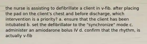 the nurse is assisting to defibrillate a client in v-fib. after placing the pad on the client's chest and before discharge, which intervention is a priority? a. ensure that the client has been intubated b. set the defibrillator to the "synchronize" mode c. administer an amiodarone bolus IV d. confirm that the rhythm, is actually v-fib