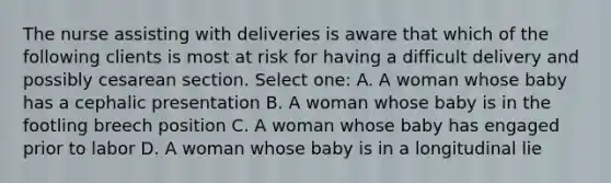 The nurse assisting with deliveries is aware that which of the following clients is most at risk for having a difficult delivery and possibly cesarean section. Select one: A. A woman whose baby has a cephalic presentation B. A woman whose baby is in the footling breech position C. A woman whose baby has engaged prior to labor D. A woman whose baby is in a longitudinal lie