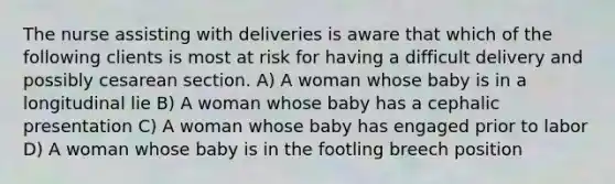 The nurse assisting with deliveries is aware that which of the following clients is most at risk for having a difficult delivery and possibly cesarean section. A) A woman whose baby is in a longitudinal lie B) A woman whose baby has a cephalic presentation C) A woman whose baby has engaged prior to labor D) A woman whose baby is in the footling breech position