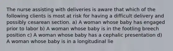 The nurse assisting with deliveries is aware that which of the following clients is most at risk for having a difficult delivery and possibly cesarean section. a) A woman whose baby has engaged prior to labor b) A woman whose baby is in the footling breech position c) A woman whose baby has a cephalic presentation d) A woman whose baby is in a longitudinal lie