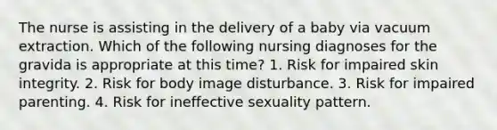 The nurse is assisting in the delivery of a baby via vacuum extraction. Which of the following nursing diagnoses for the gravida is appropriate at this time? 1. Risk for impaired skin integrity. 2. Risk for body image disturbance. 3. Risk for impaired parenting. 4. Risk for ineffective sexuality pattern.