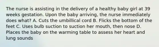 The nurse is assisting in the delivery of a healthy baby girl at 39 weeks gestation. Upon the baby arriving, the nurse immediately does what? A. Cuts the umbillical cord B. Flicks the bottom of the feet C. Uses bulb suction to suction her mouth, then nose D. Places the baby on the warming table to assess her heart and lung sounds