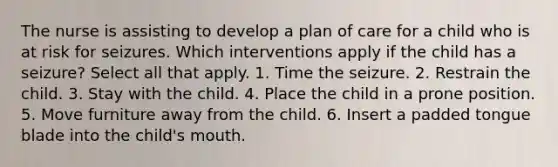 The nurse is assisting to develop a plan of care for a child who is at risk for seizures. Which interventions apply if the child has a seizure? Select all that apply. 1. Time the seizure. 2. Restrain the child. 3. Stay with the child. 4. Place the child in a prone position. 5. Move furniture away from the child. 6. Insert a padded tongue blade into the child's mouth.