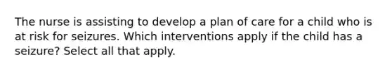 The nurse is assisting to develop a plan of care for a child who is at risk for seizures. Which interventions apply if the child has a seizure? Select all that apply.