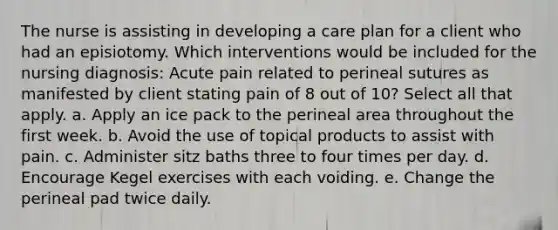 The nurse is assisting in developing a care plan for a client who had an episiotomy. Which interventions would be included for the nursing diagnosis: Acute pain related to perineal sutures as manifested by client stating pain of 8 out of 10? Select all that apply. a. Apply an ice pack to the perineal area throughout the first week. b. Avoid the use of topical products to assist with pain. c. Administer sitz baths three to four times per day. d. Encourage Kegel exercises with each voiding. e. Change the perineal pad twice daily.