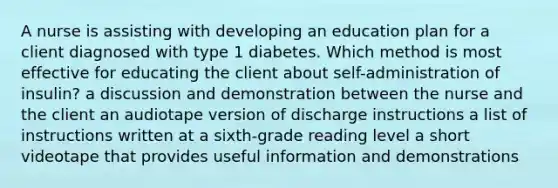 A nurse is assisting with developing an education plan for a client diagnosed with type 1 diabetes. Which method is most effective for educating the client about self-administration of insulin? a discussion and demonstration between the nurse and the client an audiotape version of discharge instructions a list of instructions written at a sixth-grade reading level a short videotape that provides useful information and demonstrations