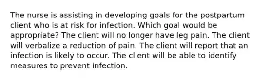 The nurse is assisting in developing goals for the postpartum client who is at risk for infection. Which goal would be appropriate? The client will no longer have leg pain. The client will verbalize a reduction of pain. The client will report that an infection is likely to occur. The client will be able to identify measures to prevent infection.