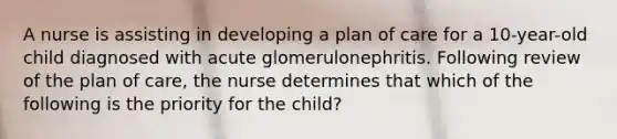 A nurse is assisting in developing a plan of care for a 10-year-old child diagnosed with acute glomerulonephritis. Following review of the plan of care, the nurse determines that which of the following is the priority for the child?