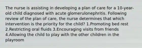 The nurse is assisting in developing a plan of care for a 10-year-old child diagnosed with acute glomerulonephritis. Following review of the plan of care, the nurse determines that which intervention is the priority for the child? 1.Promoting bed rest 2.Restricting oral fluids 3.Encouraging visits from friends 4.Allowing the child to play with the other children in the playroom