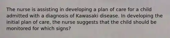 The nurse is assisting in developing a plan of care for a child admitted with a diagnosis of Kawasaki disease. In developing the initial plan of care, the nurse suggests that the child should be monitored for which signs?