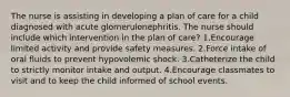 The nurse is assisting in developing a plan of care for a child diagnosed with acute glomerulonephritis. The nurse should include which intervention in the plan of care? 1.Encourage limited activity and provide safety measures. 2.Force intake of oral fluids to prevent hypovolemic shock. 3.Catheterize the child to strictly monitor intake and output. 4.Encourage classmates to visit and to keep the child informed of school events.