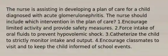 The nurse is assisting in developing a plan of care for a child diagnosed with acute glomerulonephritis. The nurse should include which intervention in the plan of care? 1.Encourage limited activity and provide safety measures. 2.Force intake of oral fluids to prevent hypovolemic shock. 3.Catheterize the child to strictly monitor intake and output. 4.Encourage classmates to visit and to keep the child informed of school events.