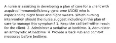 A nurse is assisting in developing a plan of care for a client with acquired immunodeficiency syndrome (AIDS) who is experiencing night fever and night sweats. Which nursing intervention should the nurse suggest including in the plan of care to manage this symptom? 1. Keep the call bell within reach for the client. 2. Administer a sedative at bedtime. 3. Administer an antipyretic at bedtime. 4. Provide a back rub and comfort measures before bedtime.