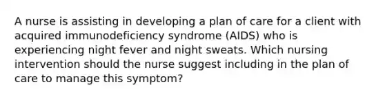 A nurse is assisting in developing a plan of care for a client with acquired immunodeficiency syndrome (AIDS) who is experiencing night fever and night sweats. Which nursing intervention should the nurse suggest including in the plan of care to manage this symptom?