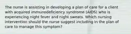 The nurse is assisting in developing a plan of care for a client with acquired immunodeficiency syndrome (AIDS) who is experiencing night fever and night sweats. Which nursing intervention should the nurse suggest including in the plan of care to manage this symptom?