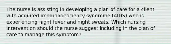 The nurse is assisting in developing a plan of care for a client with acquired immunodeficiency syndrome (AIDS) who is experiencing night fever and night sweats. Which nursing intervention should the nurse suggest including in the plan of care to manage this symptom?