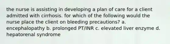 the nurse is assisting in developing a plan of care for a client admitted with cirrhosis. for which of the following would the nurse place the client on bleeding precautions? a. encephalopathy b. prolonged PT/INR c. elevated liver enzyme d. hepatorenal syndrome