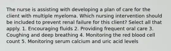 The nurse is assisting with developing a plan of care for the client with multiple myeloma. Which nursing intervention should be included to prevent renal failure for this client? Select all that apply. 1. Encouraging fluids 2. Providing frequent oral care 3. Coughing and deep breathing 4. Monitoring the red blood cell count 5. Monitoring serum calcium and uric acid levels