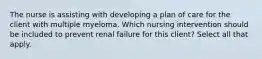 The nurse is assisting with developing a plan of care for the client with multiple myeloma. Which nursing intervention should be included to prevent renal failure for this client? Select all that apply.