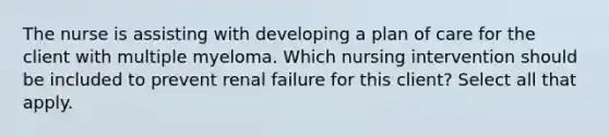 The nurse is assisting with developing a plan of care for the client with multiple myeloma. Which nursing intervention should be included to prevent renal failure for this client? Select all that apply.