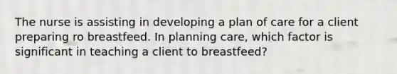 The nurse is assisting in developing a plan of care for a client preparing ro breastfeed. In planning care, which factor is significant in teaching a client to breastfeed?