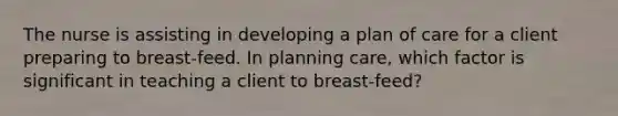 The nurse is assisting in developing a plan of care for a client preparing to breast-feed. In planning care, which factor is significant in teaching a client to breast-feed?