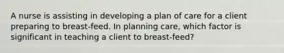 A nurse is assisting in developing a plan of care for a client preparing to breast-feed. In planning care, which factor is significant in teaching a client to breast-feed?