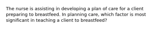 The nurse is assisting in developing a plan of care for a client preparing to breastfeed. In planning care, which factor is most significant in teaching a client to breastfeed?