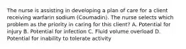 The nurse is assisting in developing a plan of care for a client receiving warfarin sodium (Coumadin). The nurse selects which problem as the priority in caring for this client? A. Potential for injury B. Potential for infection C. Fluid volume overload D. Potential for inability to tolerate activity