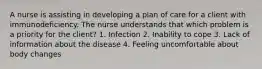 A nurse is assisting in developing a plan of care for a client with immunodeficiency. The nurse understands that which problem is a priority for the client? 1. Infection 2. Inability to cope 3. Lack of information about the disease 4. Feeling uncomfortable about body changes