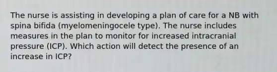 The nurse is assisting in developing a plan of care for a NB with spina bifida (myelomeningocele type). The nurse includes measures in the plan to monitor for increased intracranial pressure (ICP). Which action will detect the presence of an increase in ICP?