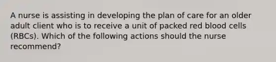 A nurse is assisting in developing the plan of care for an older adult client who is to receive a unit of packed red blood cells (RBCs). Which of the following actions should the nurse recommend?