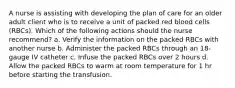 A nurse is assisting with developing the plan of care for an older adult client who is to receive a unit of packed red blood cells (RBCs). Which of the following actions should the nurse recommend? a. Verify the information on the packed RBCs with another nurse b. Administer the packed RBCs through an 18-gauge IV catheter c. Infuse the packed RBCs over 2 hours d. Allow the packed RBCs to warm at room temperature for 1 hr before starting the transfusion.