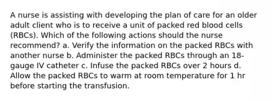 A nurse is assisting with developing the plan of care for an older adult client who is to receive a unit of packed red blood cells (RBCs). Which of the following actions should the nurse recommend? a. Verify the information on the packed RBCs with another nurse b. Administer the packed RBCs through an 18-gauge IV catheter c. Infuse the packed RBCs over 2 hours d. Allow the packed RBCs to warm at room temperature for 1 hr before starting the transfusion.