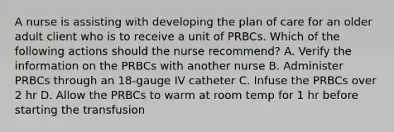 A nurse is assisting with developing the plan of care for an older adult client who is to receive a unit of PRBCs. Which of the following actions should the nurse recommend? A. Verify the information on the PRBCs with another nurse B. Administer PRBCs through an 18-gauge IV catheter C. Infuse the PRBCs over 2 hr D. Allow the PRBCs to warm at room temp for 1 hr before starting the transfusion