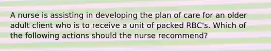 A nurse is assisting in developing the plan of care for an older adult client who is to receive a unit of packed RBC's. Which of the following actions should the nurse recommend?