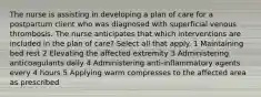 The nurse is assisting in developing a plan of care for a postpartum client who was diagnosed with superficial venous thrombosis. The nurse anticipates that which interventions are included in the plan of care? Select all that apply. 1 Maintaining bed rest 2 Elevating the affected extremity 3 Administering anticoagulants daily 4 Administering anti-inflammatory agents every 4 hours 5 Applying warm compresses to the affected area as prescribed