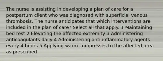 The nurse is assisting in developing a plan of care for a postpartum client who was diagnosed with superficial venous thrombosis. The nurse anticipates that which interventions are included in the plan of care? Select all that apply. 1 Maintaining bed rest 2 Elevating the affected extremity 3 Administering anticoagulants daily 4 Administering anti-inflammatory agents every 4 hours 5 Applying warm compresses to the affected area as prescribed