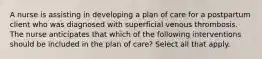 A nurse is assisting in developing a plan of care for a postpartum client who was diagnosed with superficial venous thrombosis. The nurse anticipates that which of the following interventions should be included in the plan of care? Select all that apply.