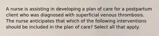 A nurse is assisting in developing a plan of care for a postpartum client who was diagnosed with superficial venous thrombosis. The nurse anticipates that which of the following interventions should be included in the plan of care? Select all that apply.