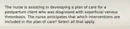 The nurse is assisting in developing a plan of care for a postpartum client who was diagnosed with superficial venous thrombosis. The nurse anticipates that which interventions are included in the plan of care? Select all that apply.