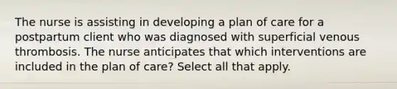 The nurse is assisting in developing a plan of care for a postpartum client who was diagnosed with superficial venous thrombosis. The nurse anticipates that which interventions are included in the plan of care? Select all that apply.