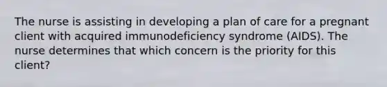 The nurse is assisting in developing a plan of care for a pregnant client with acquired immunodeficiency syndrome (AIDS). The nurse determines that which concern is the priority for this client?