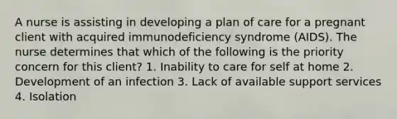 A nurse is assisting in developing a plan of care for a pregnant client with acquired immunodeficiency syndrome (AIDS). The nurse determines that which of the following is the priority concern for this client? 1. Inability to care for self at home 2. Development of an infection 3. Lack of available support services 4. Isolation