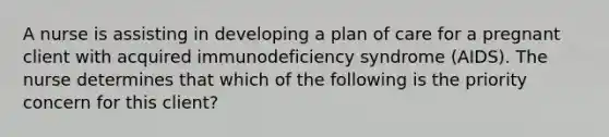 A nurse is assisting in developing a plan of care for a pregnant client with acquired immunodeficiency syndrome (AIDS). The nurse determines that which of the following is the priority concern for this client?