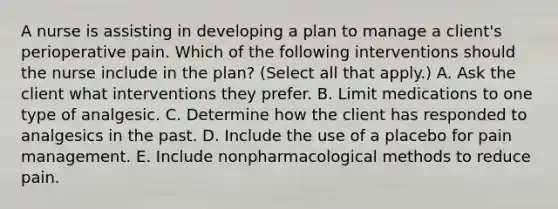 A nurse is assisting in developing a plan to manage a client's perioperative pain. Which of the following interventions should the nurse include in the plan? (Select all that apply.) A. Ask the client what interventions they prefer. B. Limit medications to one type of analgesic. C. Determine how the client has responded to analgesics in the past. D. Include the use of a placebo for pain management. E. Include nonpharmacological methods to reduce pain.