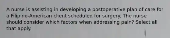 A nurse is assisting in developing a postoperative plan of care for a Filipino-American client scheduled for surgery. The nurse should consider which factors when addressing pain? Select all that apply.