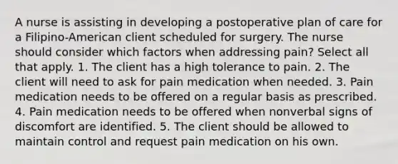 A nurse is assisting in developing a postoperative plan of care for a Filipino-American client scheduled for surgery. The nurse should consider which factors when addressing pain? Select all that apply. 1. The client has a high tolerance to pain. 2. The client will need to ask for pain medication when needed. 3. Pain medication needs to be offered on a regular basis as prescribed. 4. Pain medication needs to be offered when nonverbal signs of discomfort are identified. 5. The client should be allowed to maintain control and request pain medication on his own.