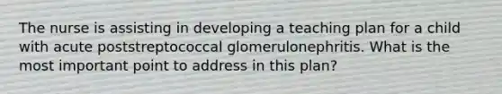 The nurse is assisting in developing a teaching plan for a child with acute poststreptococcal glomerulonephritis. What is the most important point to address in this plan?