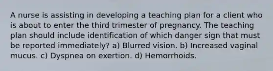 A nurse is assisting in developing a teaching plan for a client who is about to enter the third trimester of pregnancy. The teaching plan should include identification of which danger sign that must be reported immediately? a) Blurred vision. b) Increased vaginal mucus. c) Dyspnea on exertion. d) Hemorrhoids.